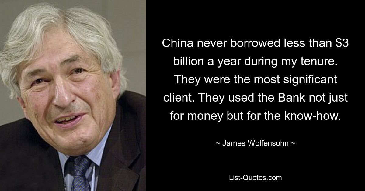 China never borrowed less than $3 billion a year during my tenure. They were the most significant client. They used the Bank not just for money but for the know-how. — © James Wolfensohn