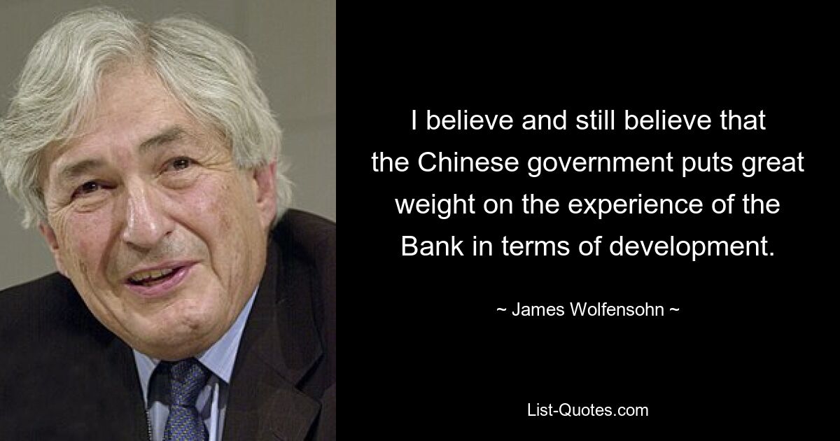 I believe and still believe that the Chinese government puts great weight on the experience of the Bank in terms of development. — © James Wolfensohn