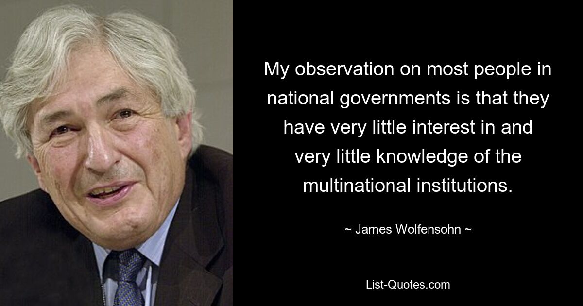 My observation on most people in national governments is that they have very little interest in and very little knowledge of the multinational institutions. — © James Wolfensohn