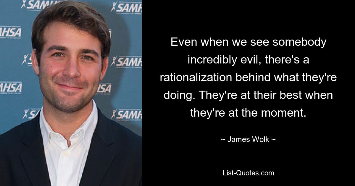 Even when we see somebody incredibly evil, there's a rationalization behind what they're doing. They're at their best when they're at the moment. — © James Wolk