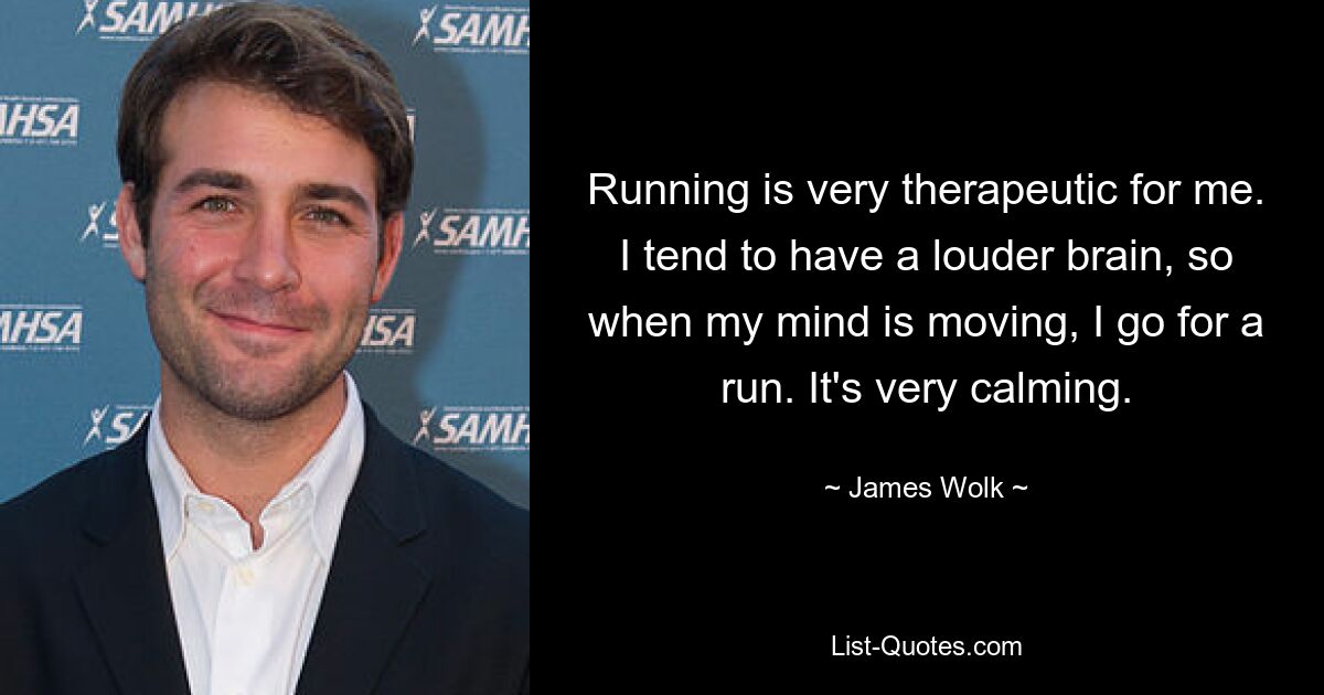 Running is very therapeutic for me. I tend to have a louder brain, so when my mind is moving, I go for a run. It's very calming. — © James Wolk