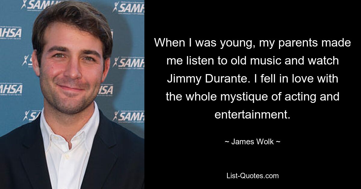 When I was young, my parents made me listen to old music and watch Jimmy Durante. I fell in love with the whole mystique of acting and entertainment. — © James Wolk