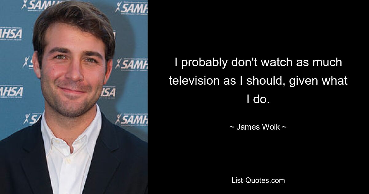 I probably don't watch as much television as I should, given what I do. — © James Wolk