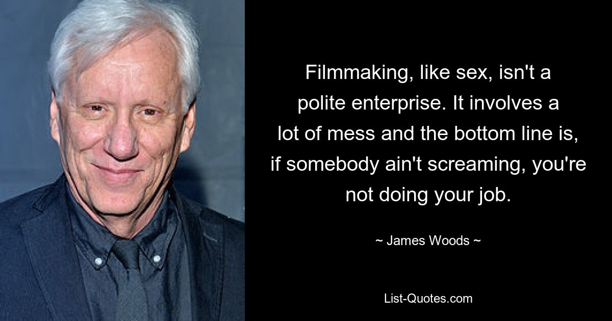 Filmmaking, like sex, isn't a polite enterprise. It involves a lot of mess and the bottom line is, if somebody ain't screaming, you're not doing your job. — © James Woods