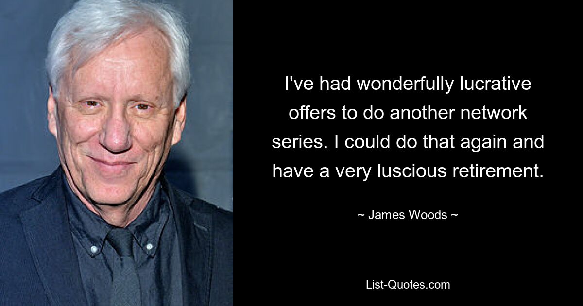 I've had wonderfully lucrative offers to do another network series. I could do that again and have a very luscious retirement. — © James Woods