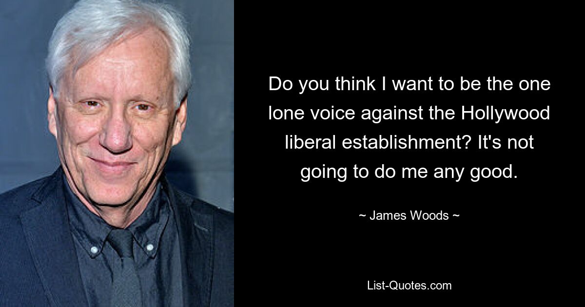 Do you think I want to be the one lone voice against the Hollywood liberal establishment? It's not going to do me any good. — © James Woods