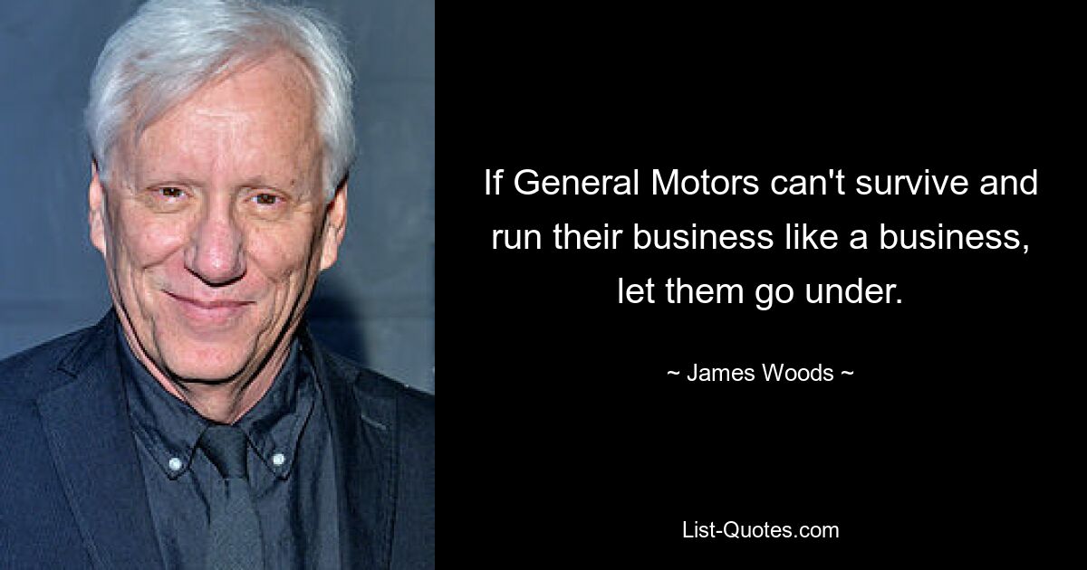 If General Motors can't survive and run their business like a business, let them go under. — © James Woods