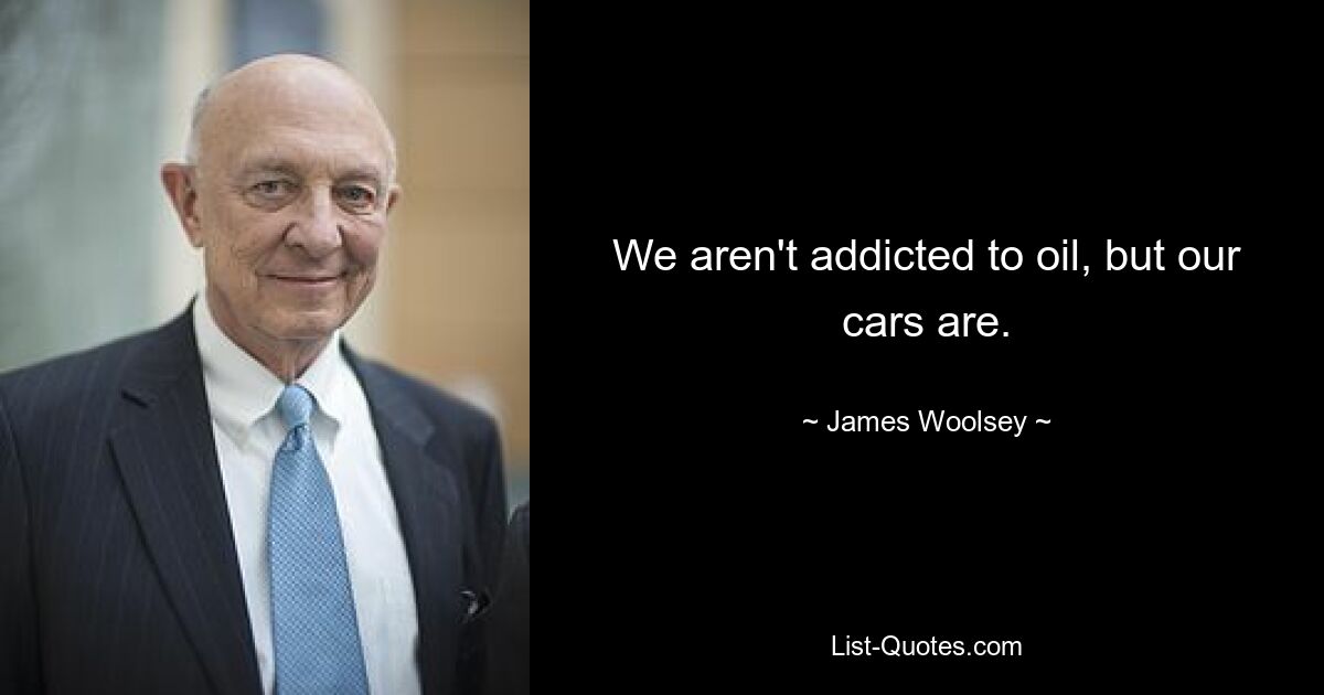 We aren't addicted to oil, but our cars are. — © James Woolsey