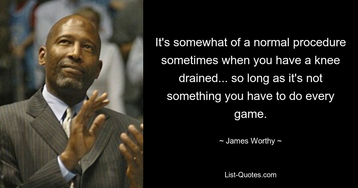 It's somewhat of a normal procedure sometimes when you have a knee drained... so long as it's not something you have to do every game. — © James Worthy