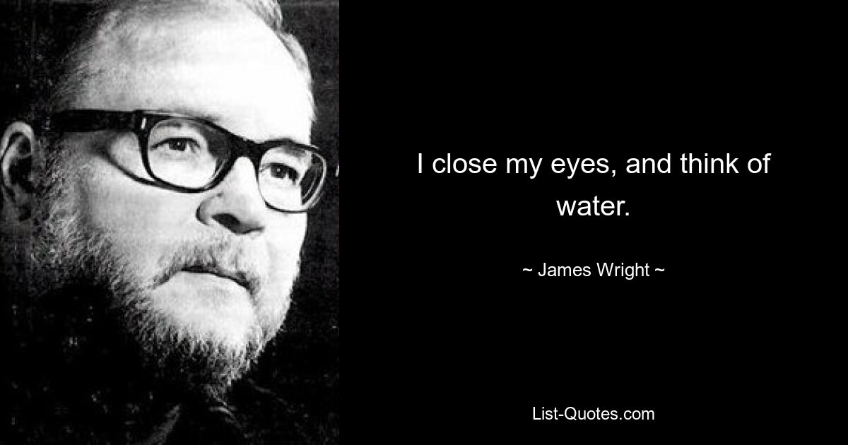 I close my eyes, and think of water. — © James Wright