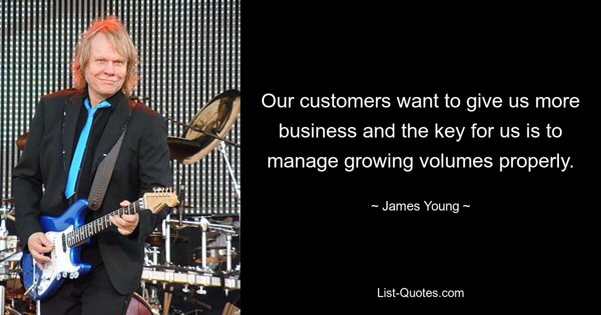 Our customers want to give us more business and the key for us is to manage growing volumes properly. — © James Young