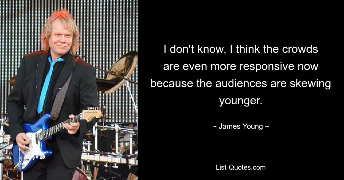 I don't know, I think the crowds are even more responsive now because the audiences are skewing younger. — © James Young