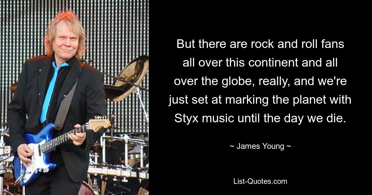 But there are rock and roll fans all over this continent and all over the globe, really, and we're just set at marking the planet with Styx music until the day we die. — © James Young