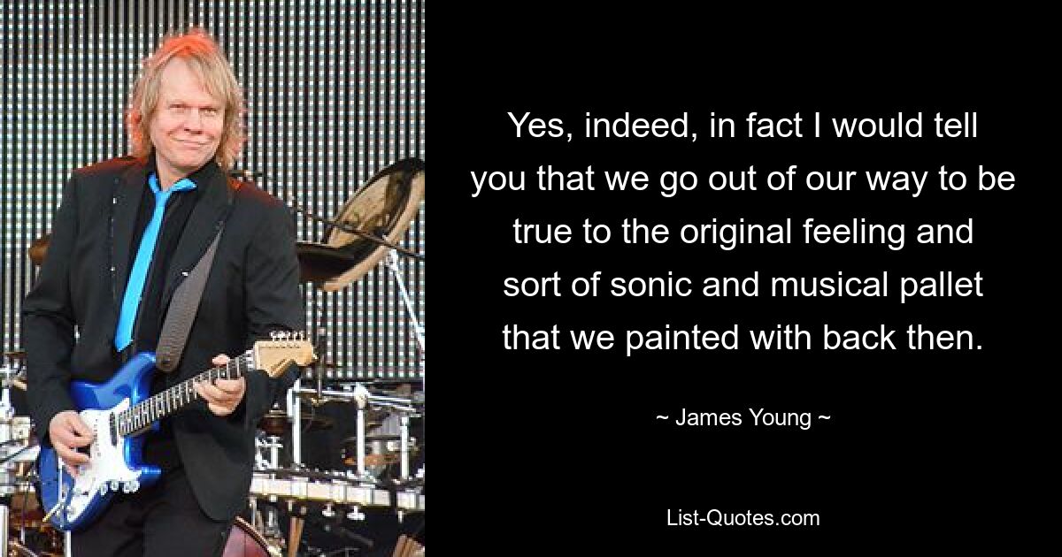 Yes, indeed, in fact I would tell you that we go out of our way to be true to the original feeling and sort of sonic and musical pallet that we painted with back then. — © James Young