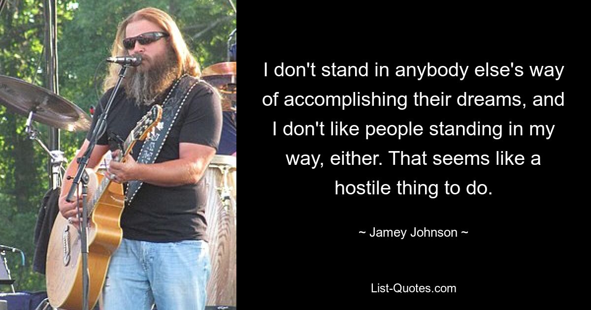 I don't stand in anybody else's way of accomplishing their dreams, and I don't like people standing in my way, either. That seems like a hostile thing to do. — © Jamey Johnson