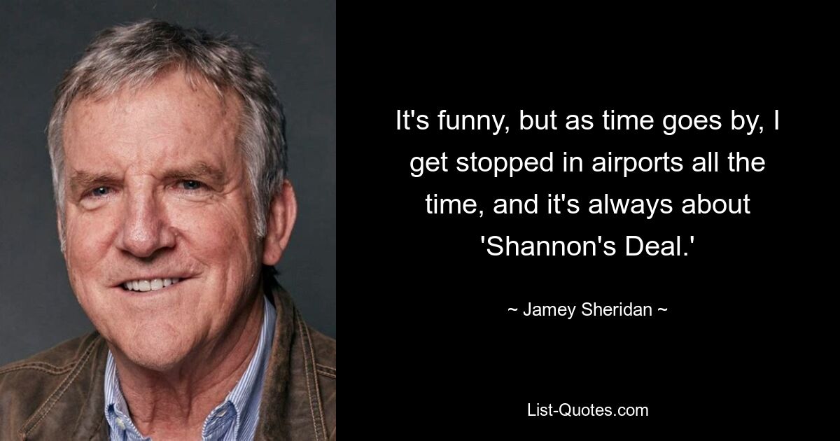 It's funny, but as time goes by, I get stopped in airports all the time, and it's always about 'Shannon's Deal.' — © Jamey Sheridan