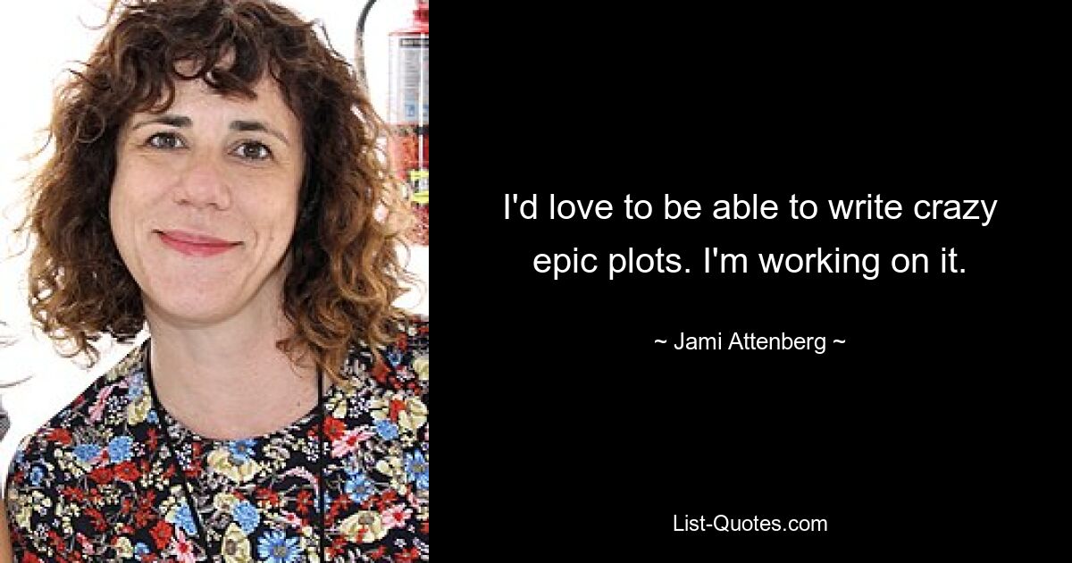 I'd love to be able to write crazy epic plots. I'm working on it. — © Jami Attenberg