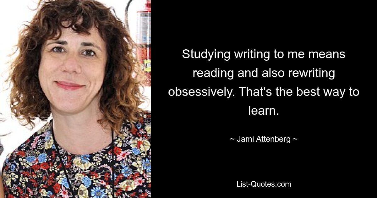 Studying writing to me means reading and also rewriting obsessively. That's the best way to learn. — © Jami Attenberg