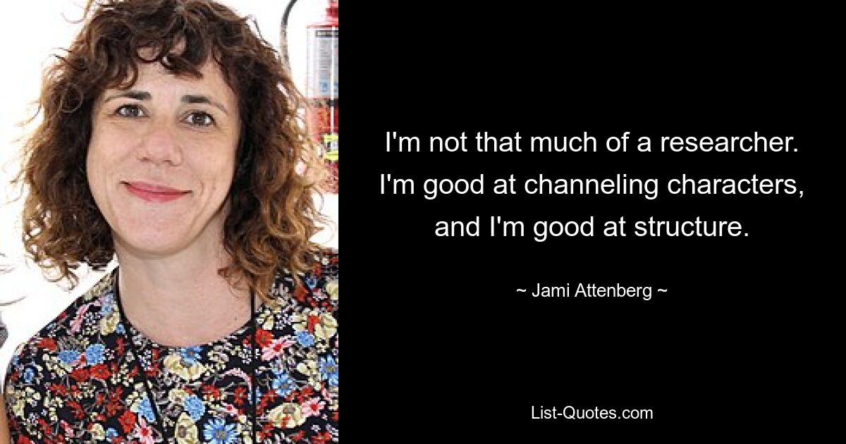 I'm not that much of a researcher. I'm good at channeling characters, and I'm good at structure. — © Jami Attenberg