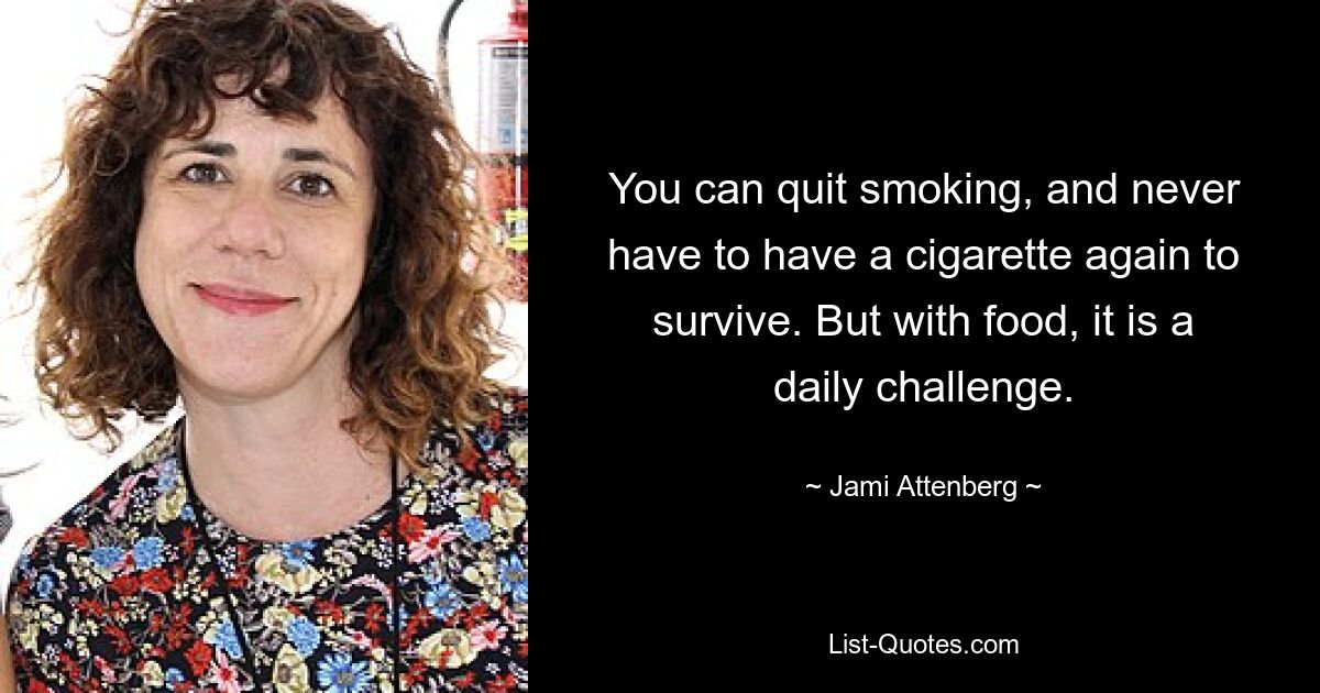 You can quit smoking, and never have to have a cigarette again to survive. But with food, it is a daily challenge. — © Jami Attenberg