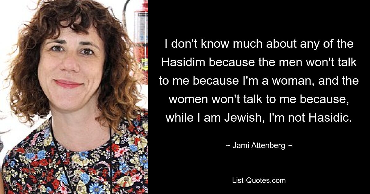 I don't know much about any of the Hasidim because the men won't talk to me because I'm a woman, and the women won't talk to me because, while I am Jewish, I'm not Hasidic. — © Jami Attenberg