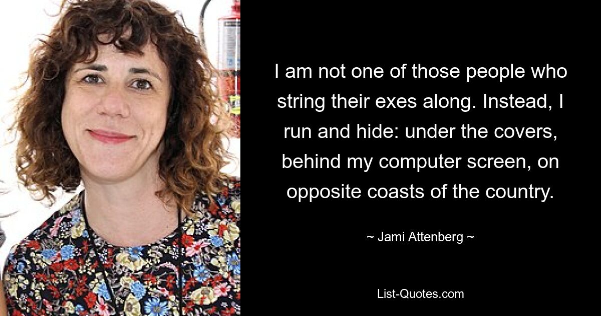 I am not one of those people who string their exes along. Instead, I run and hide: under the covers, behind my computer screen, on opposite coasts of the country. — © Jami Attenberg