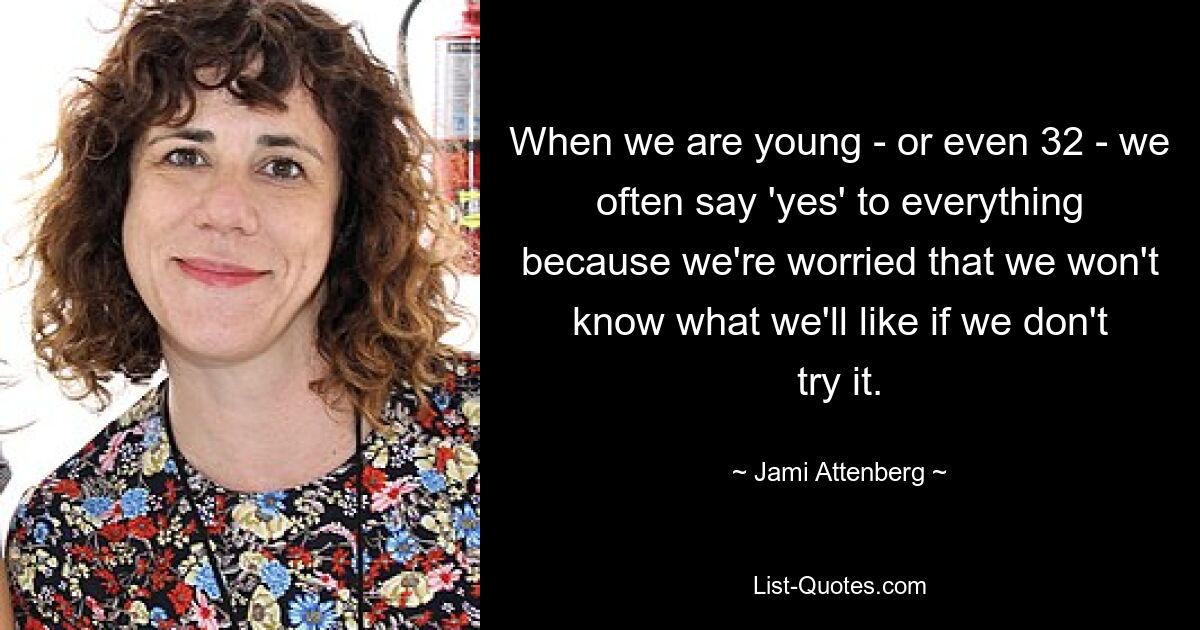 When we are young - or even 32 - we often say 'yes' to everything because we're worried that we won't know what we'll like if we don't try it. — © Jami Attenberg