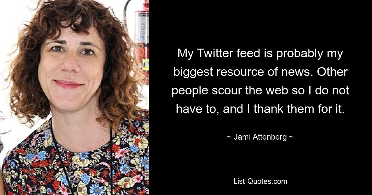 My Twitter feed is probably my biggest resource of news. Other people scour the web so I do not have to, and I thank them for it. — © Jami Attenberg