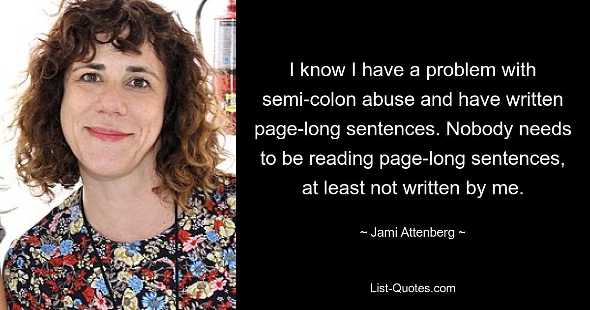 I know I have a problem with semi-colon abuse and have written page-long sentences. Nobody needs to be reading page-long sentences, at least not written by me. — © Jami Attenberg