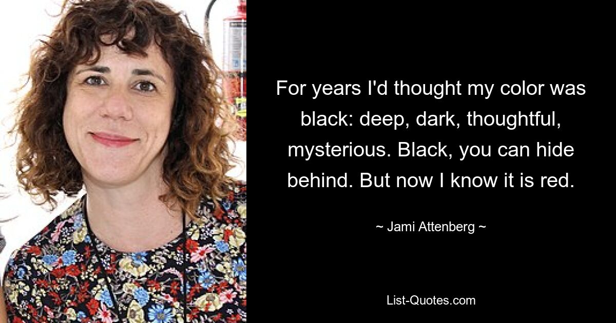 For years I'd thought my color was black: deep, dark, thoughtful, mysterious. Black, you can hide behind. But now I know it is red. — © Jami Attenberg