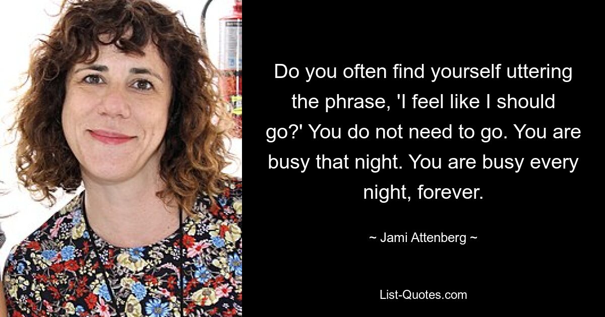 Do you often find yourself uttering the phrase, 'I feel like I should go?' You do not need to go. You are busy that night. You are busy every night, forever. — © Jami Attenberg