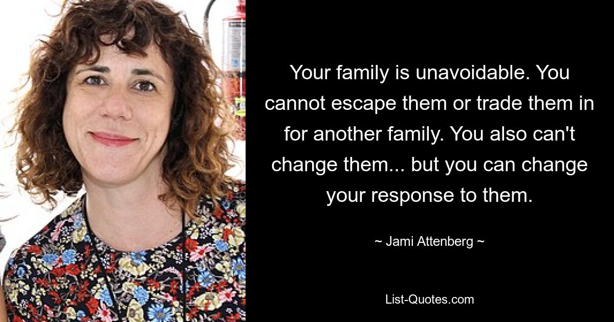 Your family is unavoidable. You cannot escape them or trade them in for another family. You also can't change them... but you can change your response to them. — © Jami Attenberg