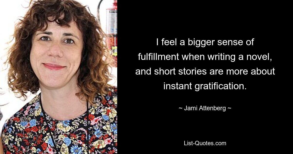 I feel a bigger sense of fulfillment when writing a novel, and short stories are more about instant gratification. — © Jami Attenberg