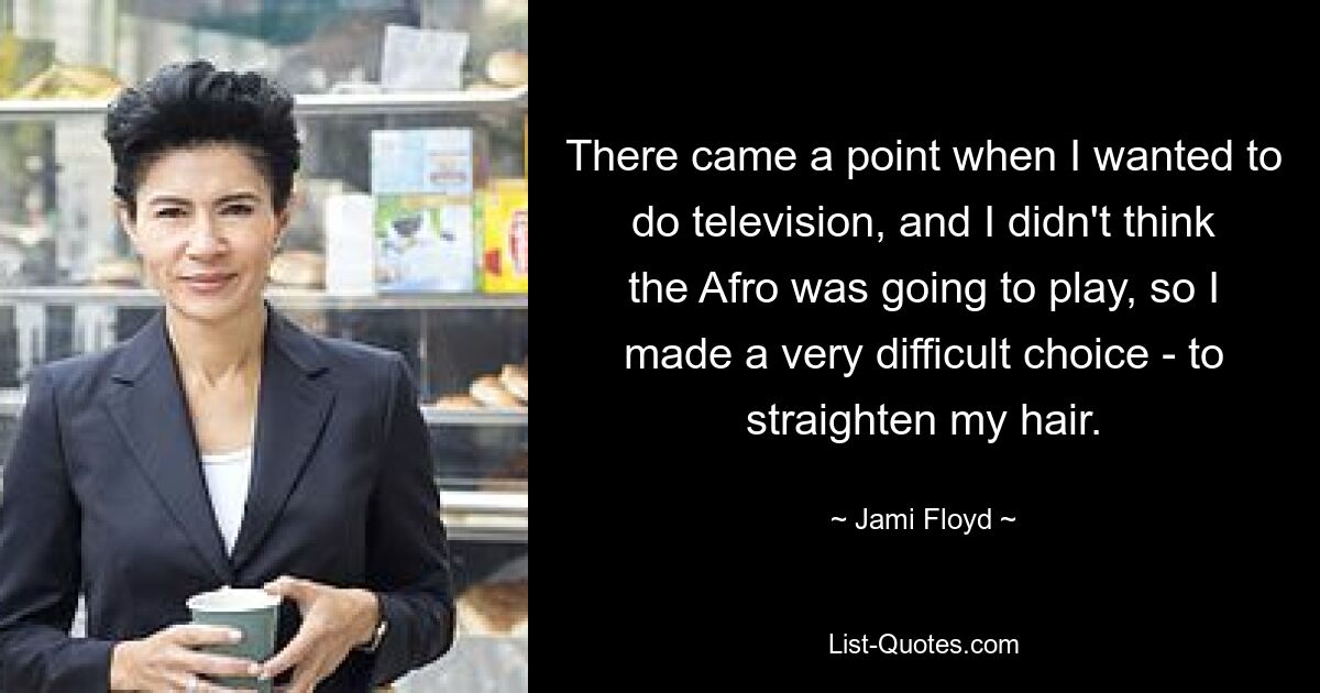 There came a point when I wanted to do television, and I didn't think the Afro was going to play, so I made a very difficult choice - to straighten my hair. — © Jami Floyd