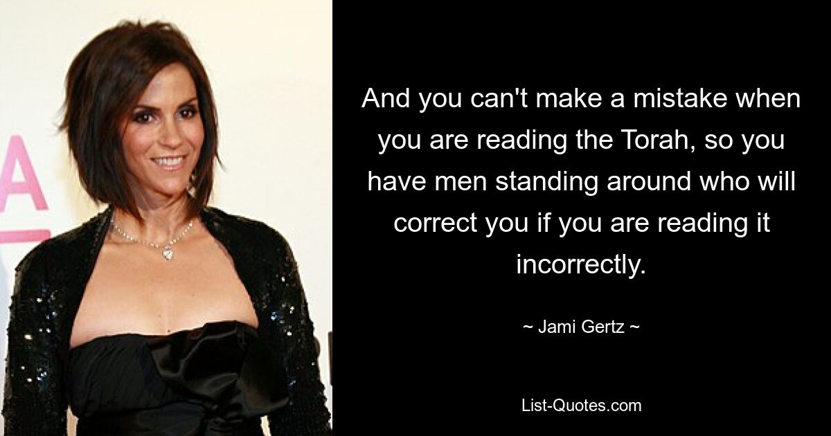 And you can't make a mistake when you are reading the Torah, so you have men standing around who will correct you if you are reading it incorrectly. — © Jami Gertz