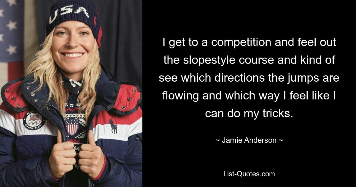 I get to a competition and feel out the slopestyle course and kind of see which directions the jumps are flowing and which way I feel like I can do my tricks. — © Jamie Anderson