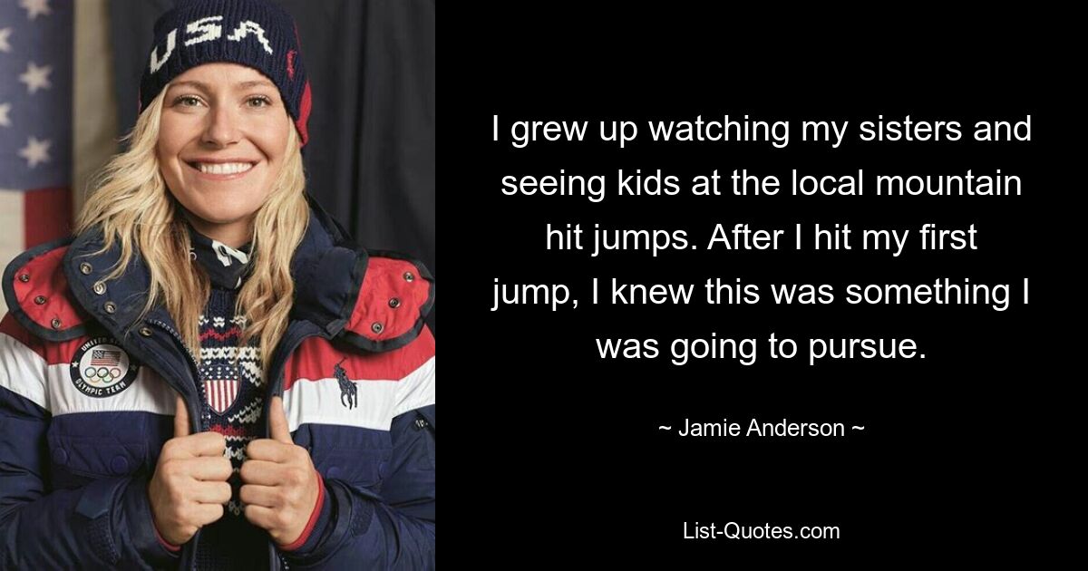 I grew up watching my sisters and seeing kids at the local mountain hit jumps. After I hit my first jump, I knew this was something I was going to pursue. — © Jamie Anderson