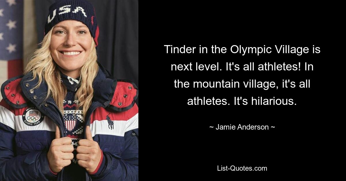 Tinder in the Olympic Village is next level. It's all athletes! In the mountain village, it's all athletes. It's hilarious. — © Jamie Anderson