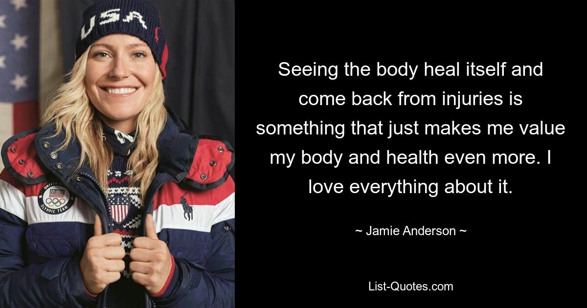 Seeing the body heal itself and come back from injuries is something that just makes me value my body and health even more. I love everything about it. — © Jamie Anderson