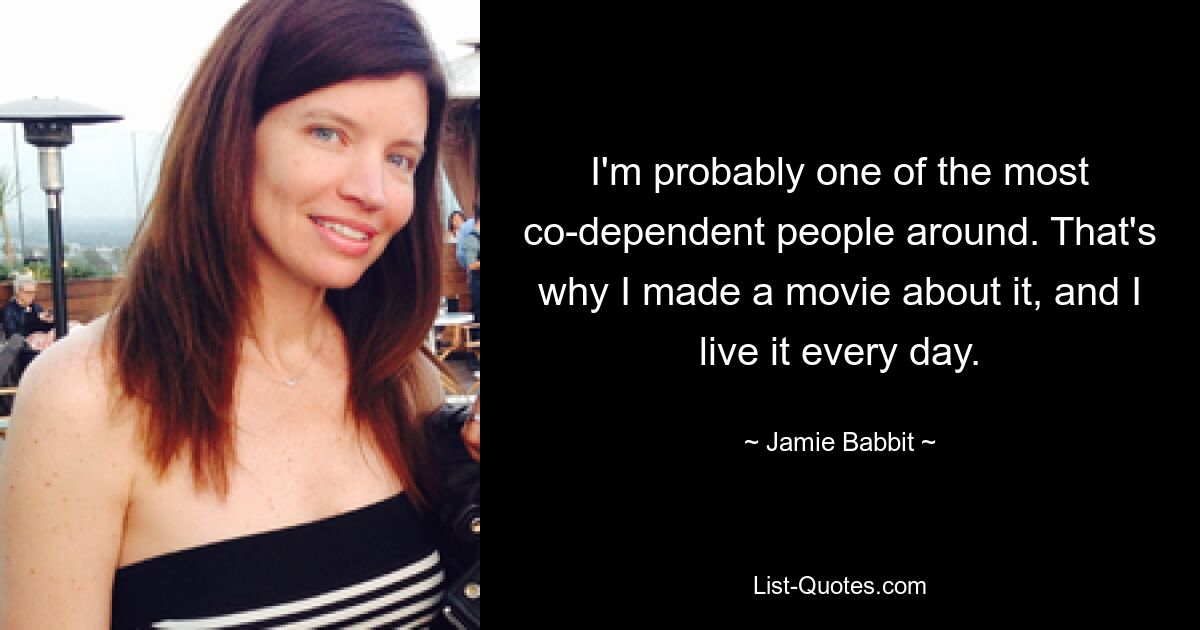 I'm probably one of the most co-dependent people around. That's why I made a movie about it, and I live it every day. — © Jamie Babbit