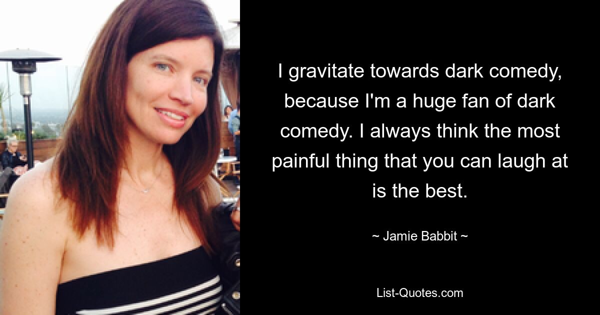 I gravitate towards dark comedy, because I'm a huge fan of dark comedy. I always think the most painful thing that you can laugh at is the best. — © Jamie Babbit