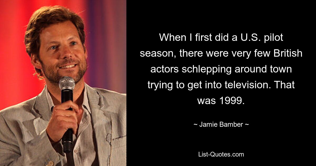 When I first did a U.S. pilot season, there were very few British actors schlepping around town trying to get into television. That was 1999. — © Jamie Bamber