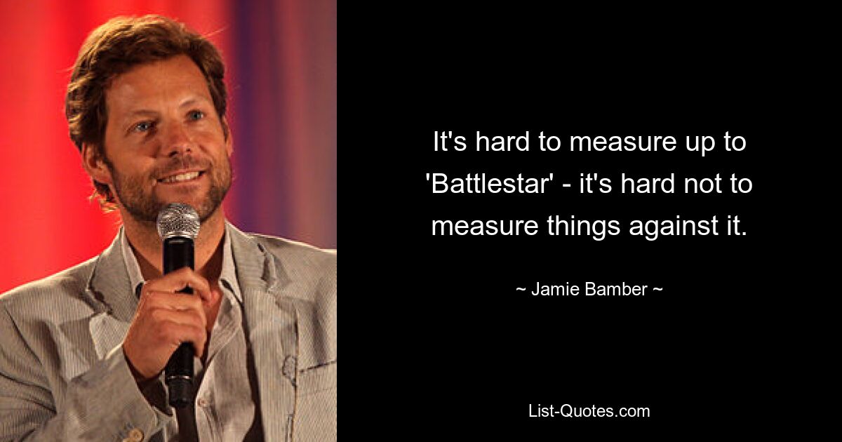 It's hard to measure up to 'Battlestar' - it's hard not to measure things against it. — © Jamie Bamber