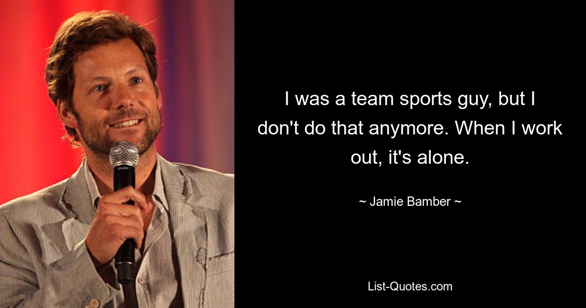 I was a team sports guy, but I don't do that anymore. When I work out, it's alone. — © Jamie Bamber