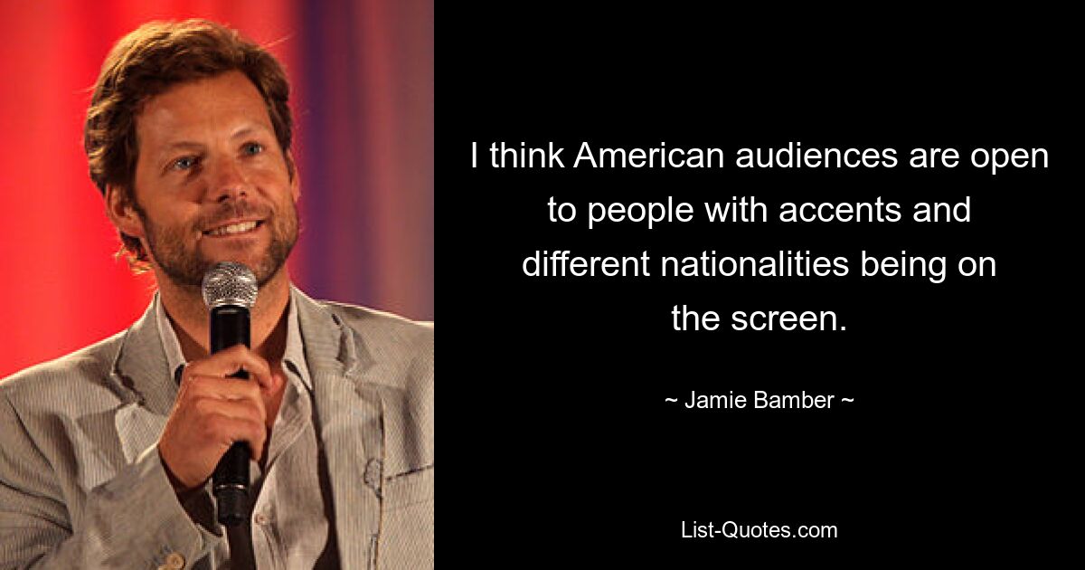 I think American audiences are open to people with accents and different nationalities being on the screen. — © Jamie Bamber