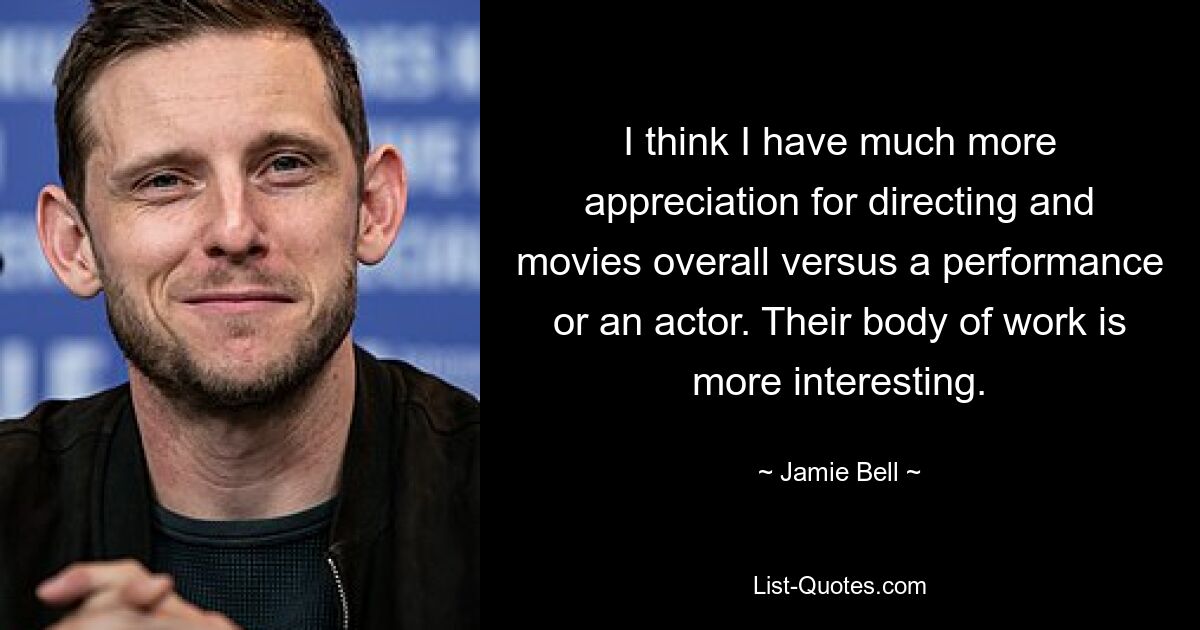 I think I have much more appreciation for directing and movies overall versus a performance or an actor. Their body of work is more interesting. — © Jamie Bell