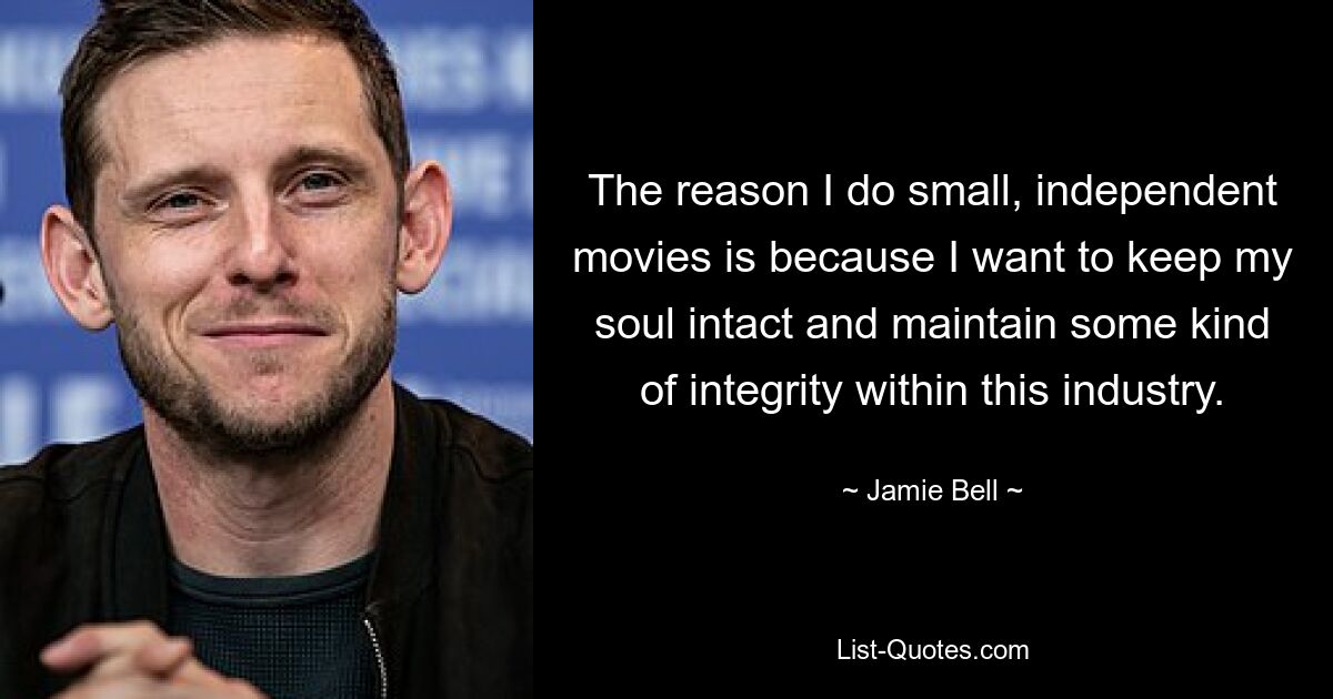 The reason I do small, independent movies is because I want to keep my soul intact and maintain some kind of integrity within this industry. — © Jamie Bell