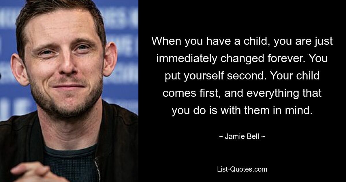 When you have a child, you are just immediately changed forever. You put yourself second. Your child comes first, and everything that you do is with them in mind. — © Jamie Bell