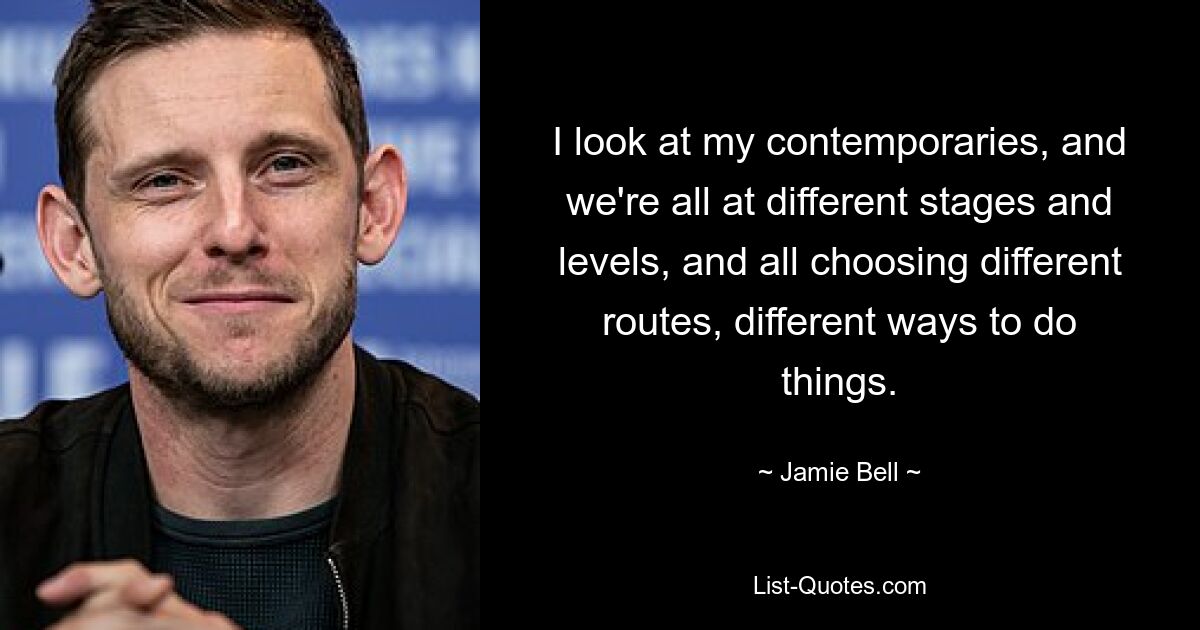 I look at my contemporaries, and we're all at different stages and levels, and all choosing different routes, different ways to do things. — © Jamie Bell