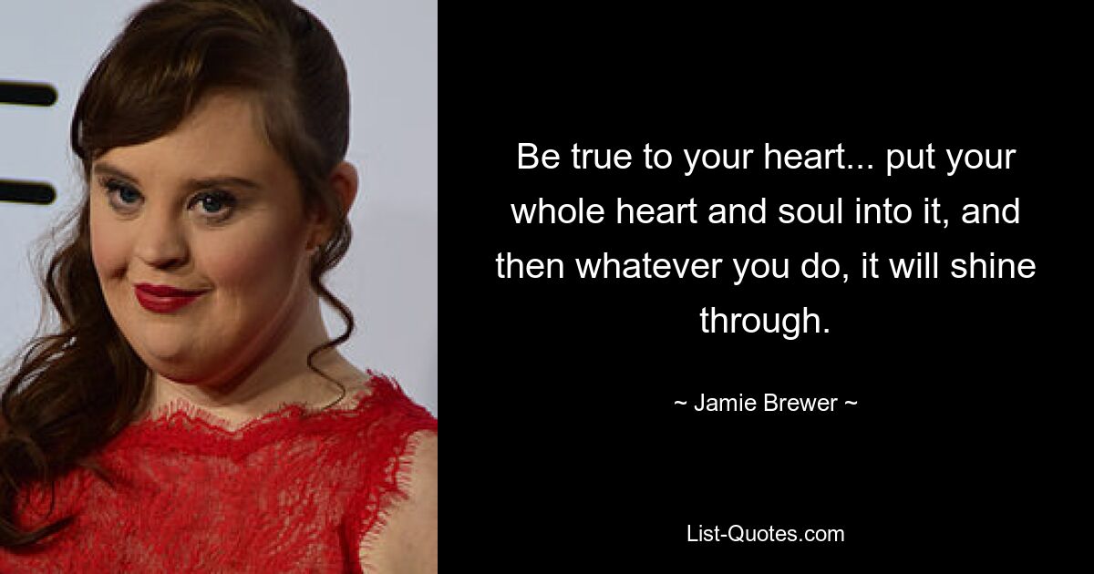 Be true to your heart... put your whole heart and soul into it, and then whatever you do, it will shine through. — © Jamie Brewer